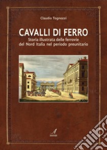 Cavalli di ferro. Storia illustrata delle ferrovie del nord Italia nel periodo preunitario libro di Tognozzi Claudio