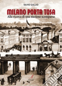 Milano Porta Tosa. Alla ricerca di una stazione scomparsa libro di Gallio Silvio