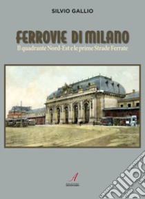 Ferrovie di Milano. Il quadrante Nord-Est e le prime Strade Ferrate libro di Gallio Silvio