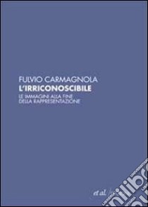 L'irriconoscibile. Le immagini alla fine della rappresentazione libro di Carmagnola Fulvio