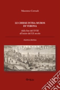 Le chiese intra muros di Verona. Dalla fine del XVIII all'inizio del XX secolo libro di Corradi Massimo