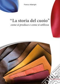 La storia del cuoio. Come si produce e come si utilizza libro di Alderighi Franco