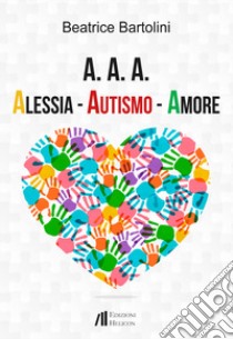 A. A. A. Alessia. Autismo. Amore libro di Bartolini Beatrice