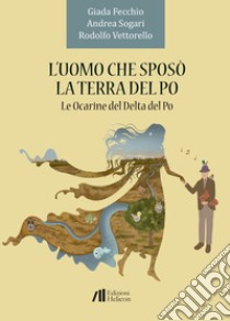 L'uomo che sposò la terra del Po. Le Ocarine del Delta del Po libro di Fecchio Giada; Sogari Andrea; Vettorello Rodolfo