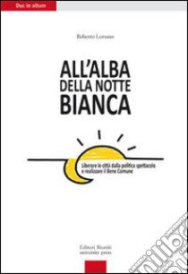 All'alba della Notte Bianca. Liberare la città dalla politica spettacolo e realizzare il bene comune libro di Lorusso Roberto