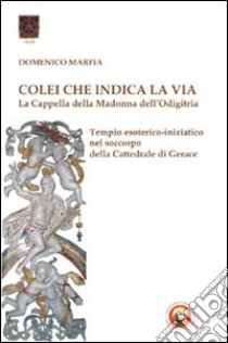 Colei che indica la via. La Cappella della Madonna dell'Odigitria. Temio esoterico-iniziatico nel soccorpo della Cattedrale di Gerace libro di Marfia Domenico