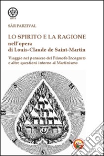 Lo spirito e la ragione nell'opera di Louis-Claude de Saint-Martin. Viaggio nel pensiero del filosofo incognito e altre questioni intorno al martinismo libro di Parzival Sar