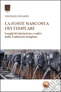 La fonte nascosta dei Templari. Luoghi di iniziazione e radici della tradizione templare libro di Odoardi Vincenzo