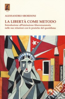 La libertà come metodo. Introduzione all'iniziazione liberomuratoria nelle sue relazioni con le pratiche del quotidiano libro di Sbordoni Alessandro