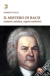 Il mistero di Bach. Numeri, mistica, saperi esoterici libro di Solci Roberto