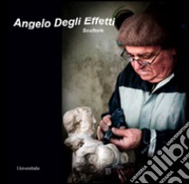 Angelo Degli Effetti. Scultore. Ediz. illustrata libro di Sgrulletti M. (cur.)