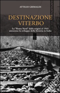 Destinazione Viterbo. La «Roma Nord» dalle origini al 1945 attraverso lo sviluppo della ferrovia in Italia libro di Grimaldi Attilio