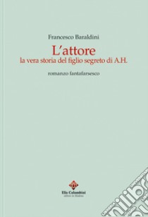 L'attore. La vera storia del figlio segreto di A.H. Romanzo fantafarsesco libro di Baraldini Francesco