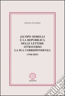 Jacopo Morelli e la Repubblica delle lettere attraverso la sua corrispondenza (1768-1819) libro di Giachery Alessia