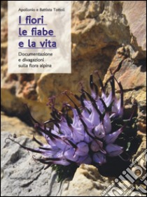 I fiori, le fiabe e la vita. Documentazione e divagazioni sulla flora alpina libro di Tottoli Apollonio; Tottoli Battista
