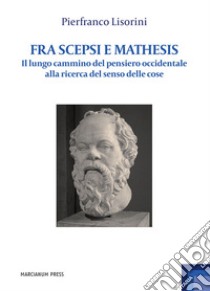 Fra Scepsi e Mathesis. Il lungo cammino del pensiero occidentale alla ricerca del senso delle cose libro di Lisorini Pierfranco