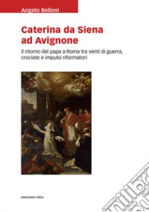 Caterina da Siena ad Avignone. Il ritorno del papa a Roma tra venti di guerra, crociate e impulsi riformatori libro di Belloni Angelo