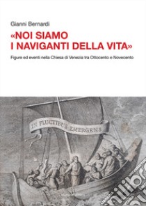 «Noi siamo i naviganti della vita». Figure ed eventi nella Chiesa di Venezia tra Ottocento e Novecento libro di Bernardi Gianni