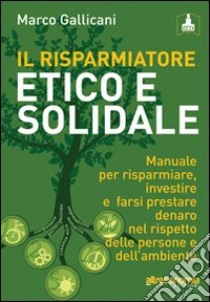 Il risparmiatore etico e solidale. Manuale per risparmiare, investire e farsi prestare denaro nel rispetto delle persone e dell'ambiente libro di Gallicani Marco