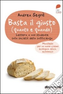 Basta il giusto (quanto a quando). Lettera a uno studente sulla società della sufficienza. Manifesto per un nuovo civismo ecologico, etico, economico libro di Segrè Andrea