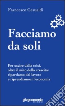 Facciamo da soli. Per uscire dalla crisi, oltre il mito della crescita: ripartiamo dal lavoro e riprendiamoci l'economia libro di Gesualdi Francesco