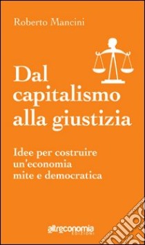 Dal capitalismo alla giustizia. Idee per costruire un'economia mite e democratica libro di Mancini Roberto