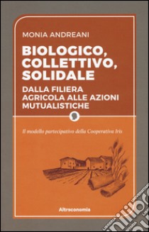 Biologico, collettivo, solidale. Dalla filiera agricola alle azioni mutualistiche. Il modello partecipativo della cooperativa Iris libro di Andreani Monia