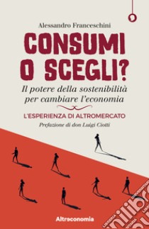 Consumi o scegli? Il potere della sostenibilità per cambiare l'economia. L'esperienza di Altromercato libro di Franceschini Alessandro