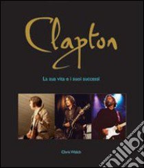 Clapton. La sua vita e i suoi successi libro di Welch Chris