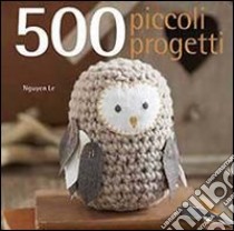 500 piccoli progetti da fare all'unicinetto, a maglia, con il feltro o con ago e filo libro di Nguyen Le