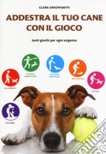 Addestra il tuo cane con il gioco. Tanti giochi per ogni esigenza libro di Arrowsmith Claire