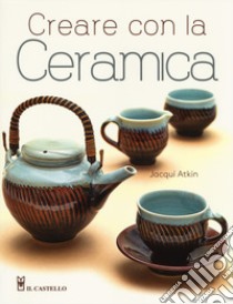 Creare con la ceramica. Ediz. a colori libro di Atkin Jacqui