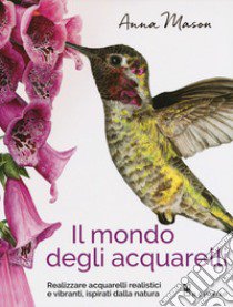 Il mondo degli acquarelli. Realizzare acquarelli realistici e vibranti, ispirati alla natura libro di Mason Anna