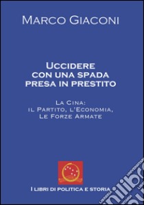 Uccidere con una spada presa in prestito. La Cina, il partito, l'economia, le Forze Armate libro di Giaconi Marco