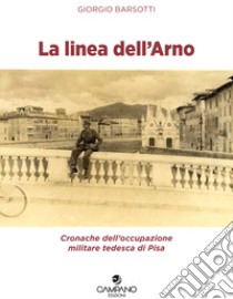 La linea dell'Arno. Cronache dell'occupazione militare tedesca di Pisa libro di Barsotti Giorgio