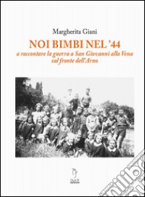 Noi bimbi nel '44. A raccontare la guerra a San Giovanni alla Vena sul fronte dell'Arno libro di Giani Margherita