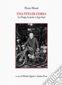 Una vita di corsa. La Vespa, la moto e il go-kart libro di Monti Florio; Quirici M. (cur.); Fiore A. (cur.)