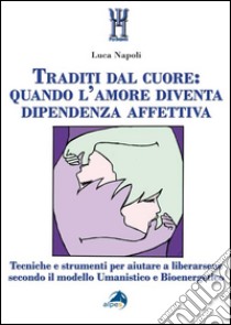 Traditi dal cuore: quando l'amore diventa dipendenza affettiva. Tecniche e strumenti per aiutare a liberarsene secondo il modello umanistico e bioenergetico libro di Napoli Luca