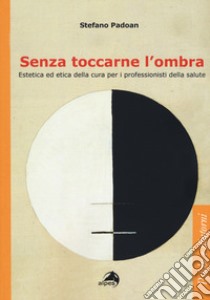 Senza toccarne l'ombra. Estetica ed etica della cura per i professionisti della salute libro di Padoan Stefano