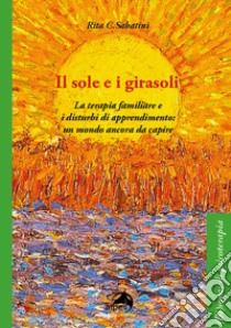 Il sole e i girasoli. La terapia familiare e i disturbi di apprendimento: un mondo ancora da capire libro di Sabatini Rita C.