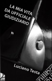 La mia vita da ufficiale giudiziario libro di Testa Luciano