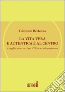 La vita vera e autentica è al centro. Luoghi e ritmi sacri per il Sé-ntire nel quotidiano libro di Bertanza Giovanni