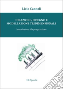 Ideazione, disegno e modellazione tridimensionale. Introduzione alla porgettazione libro di Cannoli Livio