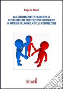 La conciliazione. Strumenti di deflazione del contensioso giudiziario in materia di lavoro, civile e commerciale libro di De Marco Luigi