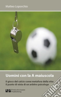 Uomini con la A maiuscola. Il gioco del calcio come metafora della vita: il punto di vista di un arbitro psicologo libro di Loporchio Matteo