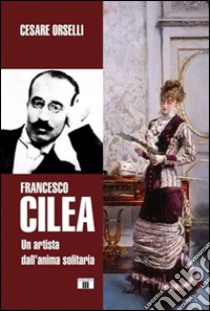 Francesco Cilea. Un artista dall'anima solitaria libro di Orselli Cesare