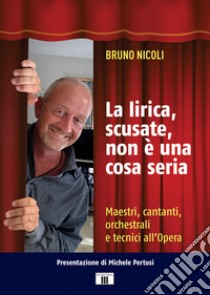 La lirica, scusate, non è una cosa seria. Maestri, cantanti, orchestrali e tecnici all'Opera libro di Nicoli Bruno