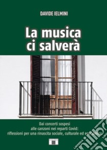 La musica ci salverà. Dai concerti sospesi alle canzoni nei reparti Covid: riflessioni per una rinascita sociale, culturale ed economica libro di Ielmini Davide