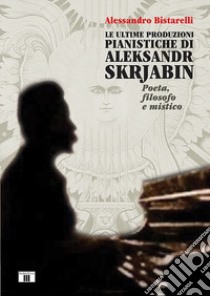 Le ultime produzioni pianistiche di Aleksandr Skrjabin. Poeta, filosofo e mistico libro di Bistarelli Alessandro