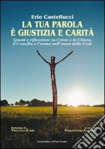 La tua parola è giustizia e carità. Spunti e riflessioni su Cristo e la Chiesa, il Concilio e l'uomo nell'anno della fede libro di Castellucci Erio